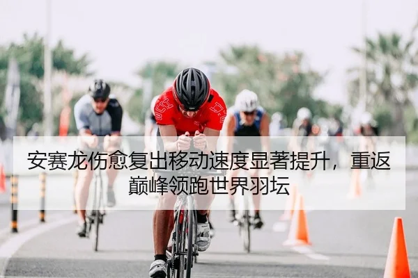 安赛龙伤愈复出移动速度显著提升，重返巅峰领跑世界羽坛