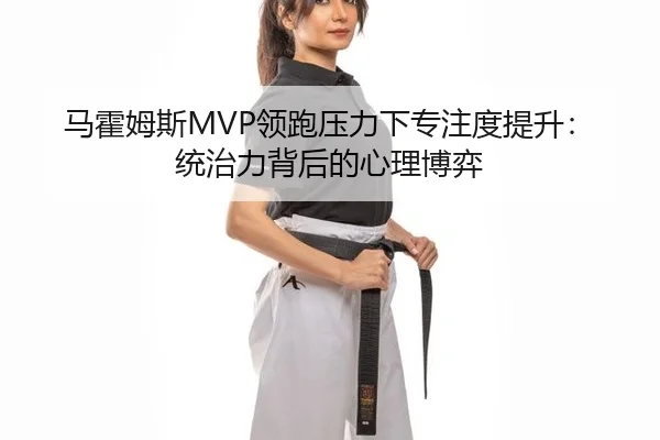 马霍姆斯MVP领跑压力下专注度提升：统治力背后的心理博弈